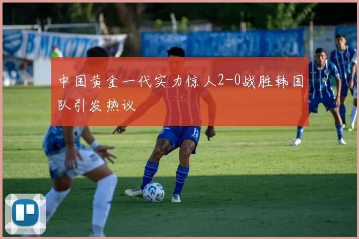 中国黄金一代实力惊人2-0战胜韩国队引发热议