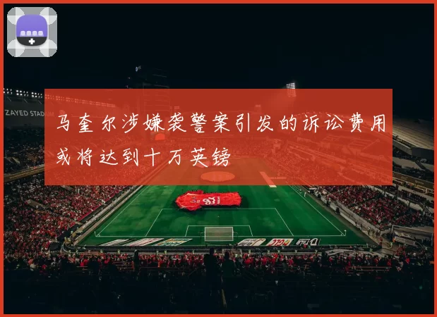 马奎尔涉嫌袭警案引发的诉讼费用或将达到十万英镑