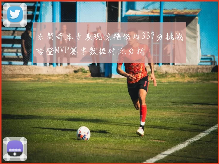 东契奇本季表现惊艳场均337分挑战哈登MVP赛季数据对比分析