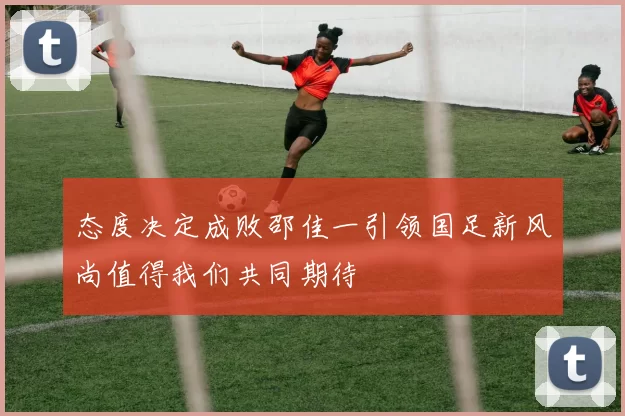态度决定成败邵佳一引领国足新风尚值得我们共同期待