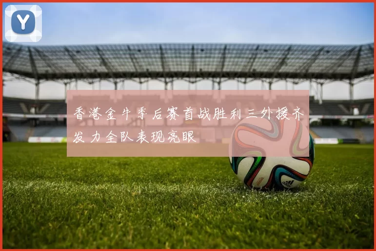 香港金牛季后赛首战胜利三外援齐发力全队表现亮眼