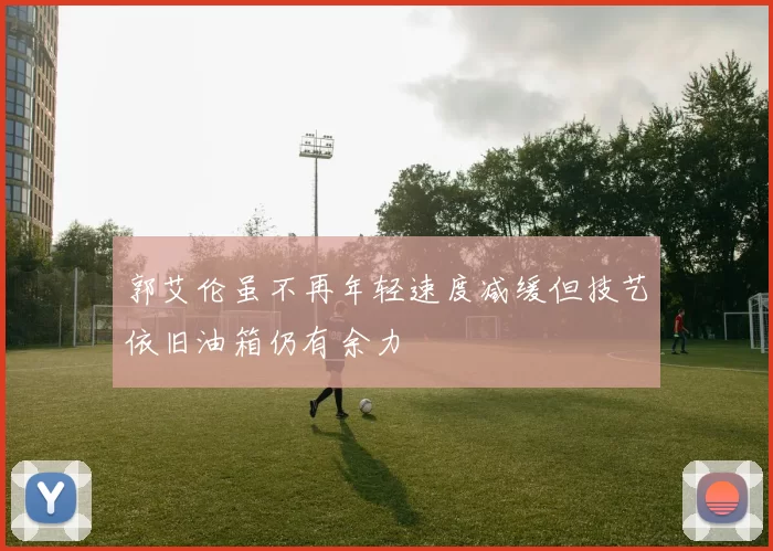 郭艾伦虽不再年轻速度减缓但技艺依旧油箱仍有余力