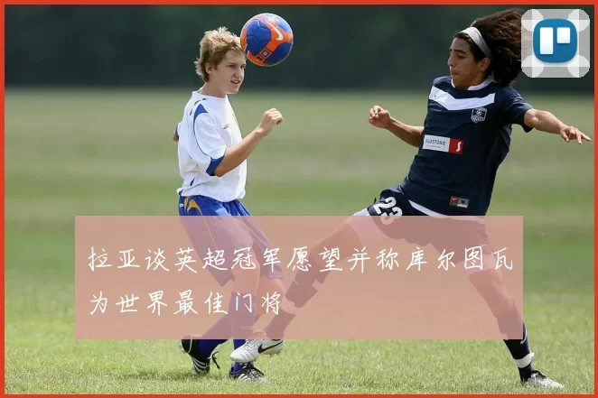 拉亚谈英超冠军愿望并称库尔图瓦为世界最佳门将