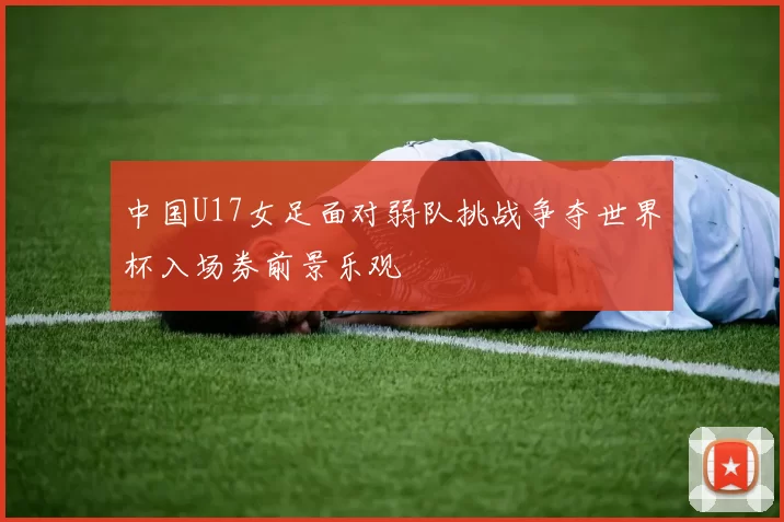 中国U17女足面对弱队挑战争夺世界杯入场券前景乐观
