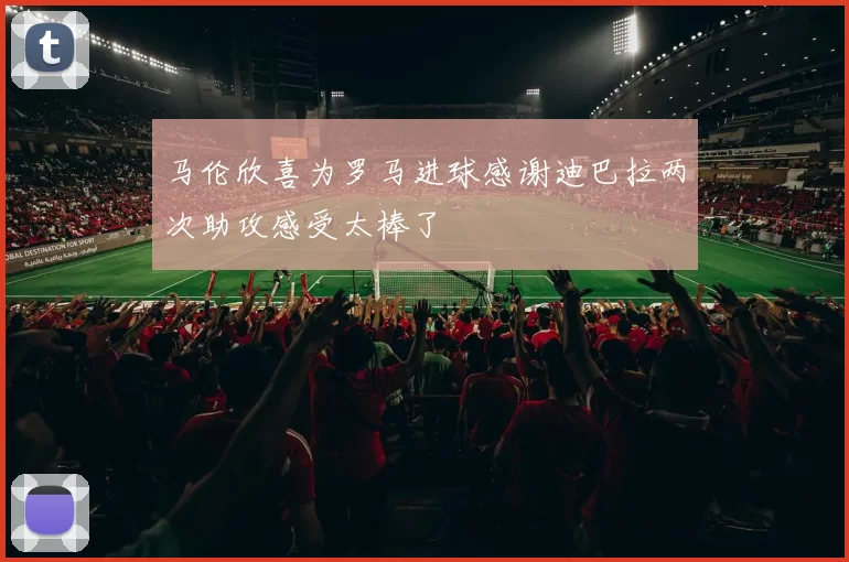 马伦欣喜为罗马进球感谢迪巴拉两次助攻感受太棒了