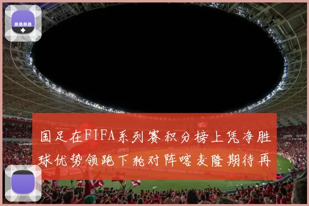 国足在FIFA系列赛积分榜上凭净胜球优势领跑下轮对阵喀麦隆期待再创佳绩