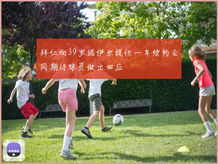 拜仁向39岁诺伊尔提供一年续约合同期待球员做出回应