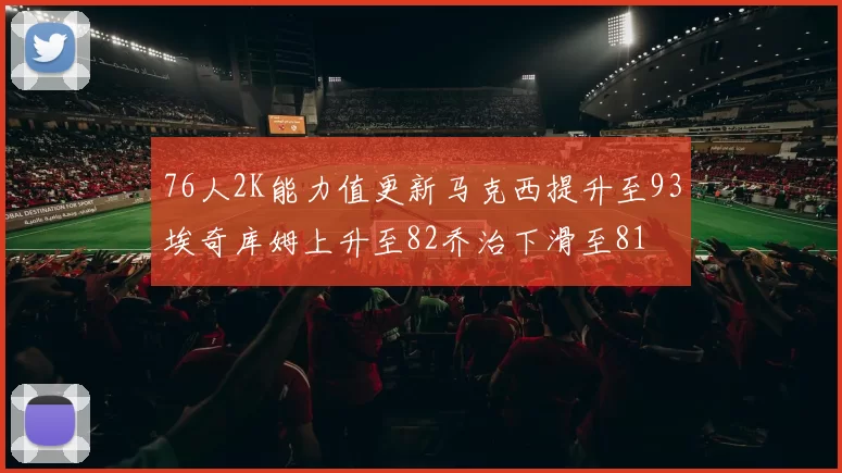 76人2K能力值更新马克西提升至93埃奇库姆上升至82乔治下滑至81