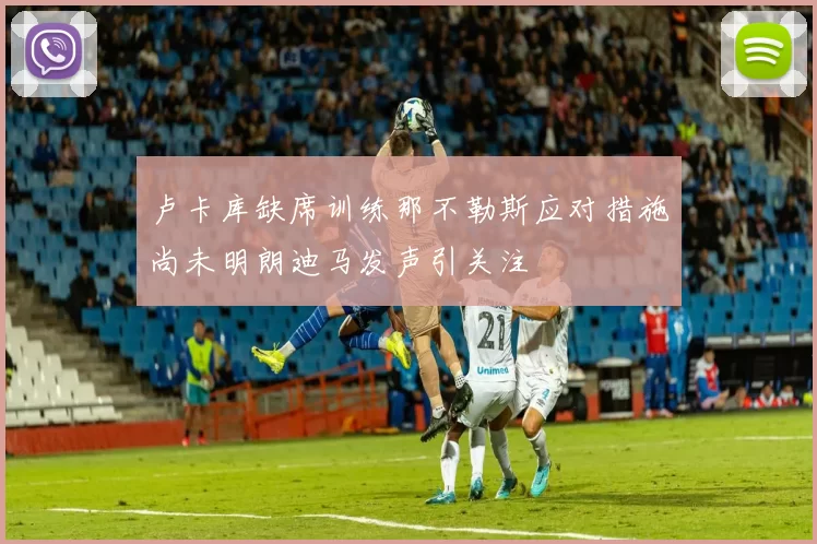 卢卡库缺席训练那不勒斯应对措施尚未明朗迪马发声引关注