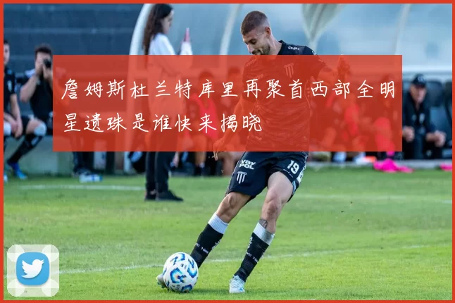 詹姆斯杜兰特库里再聚首西部全明星遗珠是谁快来揭晓