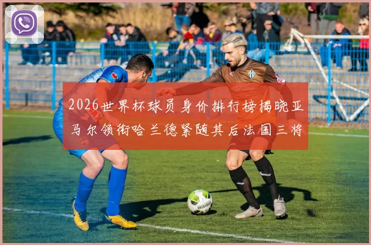 2026世界杯球员身价排行榜揭晓亚马尔领衔哈兰德紧随其后法国三将入围