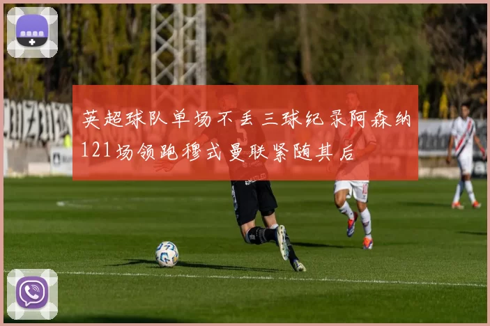 英超球队单场不丢三球纪录阿森纳121场领跑穆式曼联紧随其后